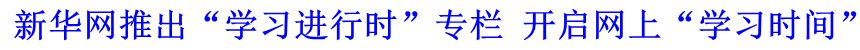 新華網(wǎng)推出&ldquo;學(xué)習(xí)進(jìn)行時&rdquo;專欄 開啟網(wǎng)上&ldquo;學(xué)習(xí)時間&rdquo;